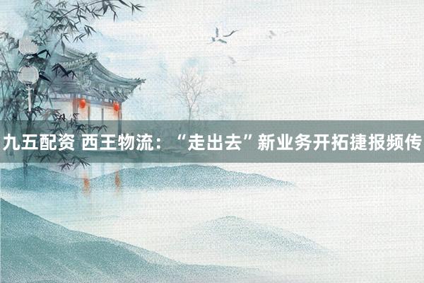 九五配资 西王物流：“走出去”新业务开拓捷报频传