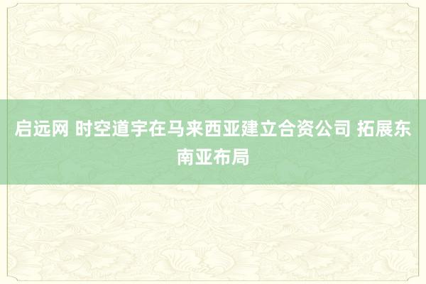 启远网 时空道宇在马来西亚建立合资公司 拓展东南亚布局