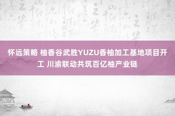 怀远策略 柚香谷武胜YUZU香柚加工基地项目开工 川渝联动共筑百亿柚产业链