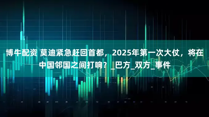 博牛配资 莫迪紧急赶回首都，2025年第一次大仗，将在中国邻国之间打响？_巴方_双方_事件
