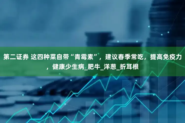 第二证券 这四种菜自带“青霉素”，建议春季常吃，提高免疫力，健康少生病_肥牛_洋葱_折耳根