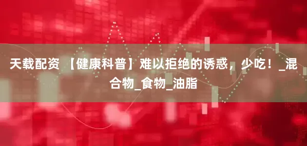 天载配资 【健康科普】难以拒绝的诱惑，少吃！_混合物_食物_油脂