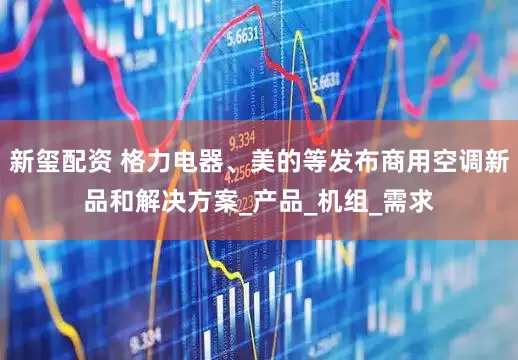 新玺配资 格力电器、美的等发布商用空调新品和解决方案_产品_机组_需求