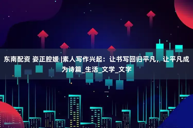 东南配资 姿正腔媛 |素人写作兴起：让书写回归平凡，让平凡成为诗篇_生活_文学_文字
