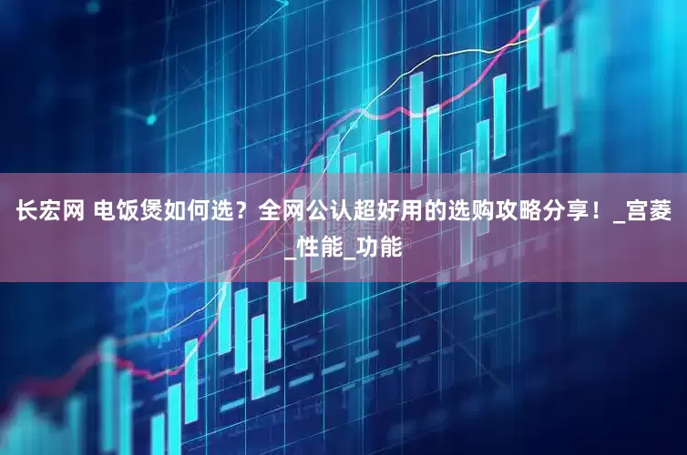 长宏网 电饭煲如何选？全网公认超好用的选购攻略分享！_宫菱_性能_功能
