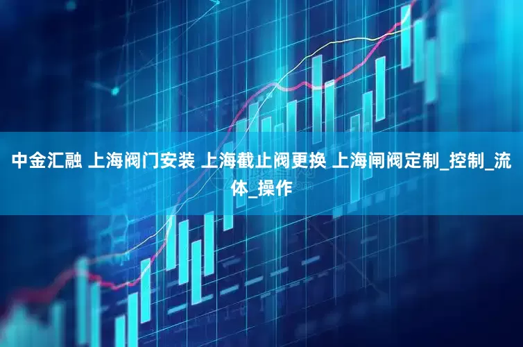 中金汇融 上海阀门安装 上海截止阀更换 上海闸阀定制_控制_流体_操作