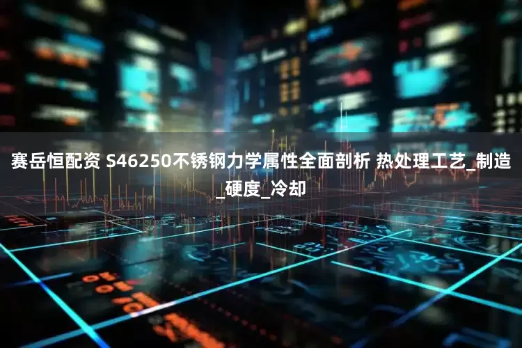 赛岳恒配资 S46250不锈钢力学属性全面剖析 热处理工艺_制造_硬度_冷却