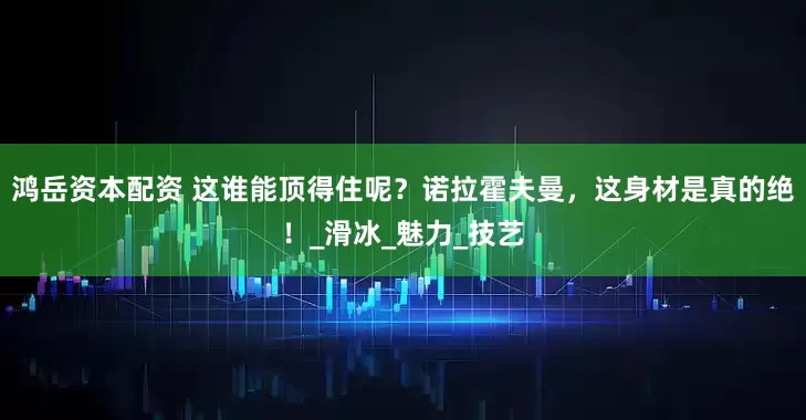 鸿岳资本配资 这谁能顶得住呢？诺拉霍夫曼，这身材是真的绝！_滑冰_魅力_技艺