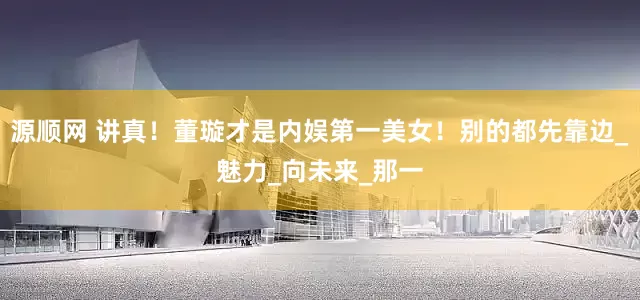 源顺网 讲真！董璇才是内娱第一美女！别的都先靠边_魅力_向未来_那一