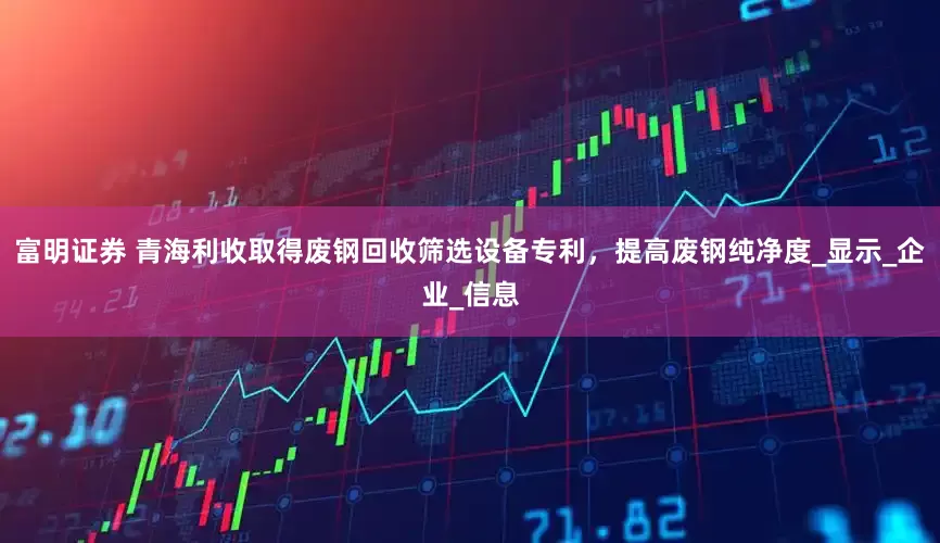 富明证券 青海利收取得废钢回收筛选设备专利，提高废钢纯净度_显示_企业_信息