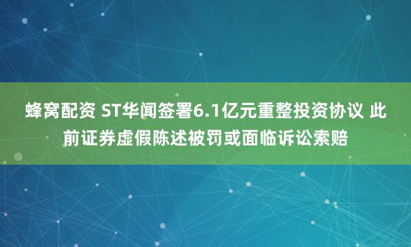 蜂窝配资 ST华闻签署6.1亿元重整投资协议 此前证券虚假陈述被罚或面临诉讼索赔