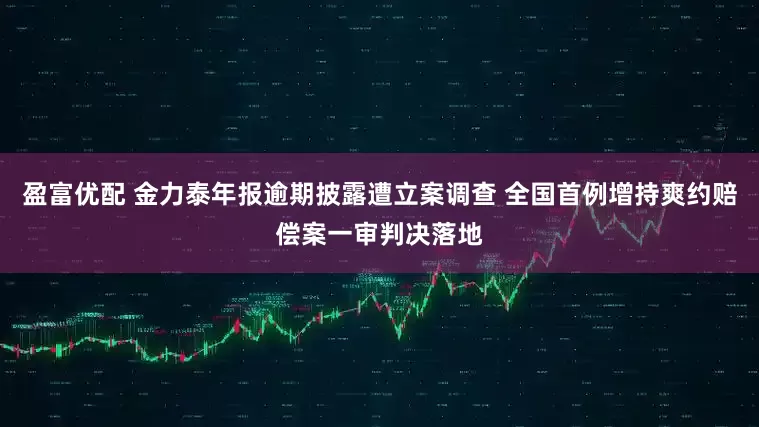 盈富优配 金力泰年报逾期披露遭立案调查 全国首例增持爽约赔偿案一审判决落地
