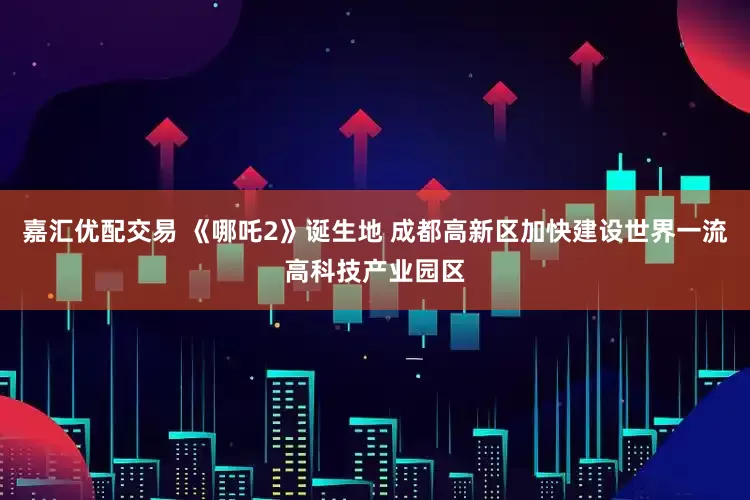 嘉汇优配交易 《哪吒2》诞生地 成都高新区加快建设世界一流高科技产业园区