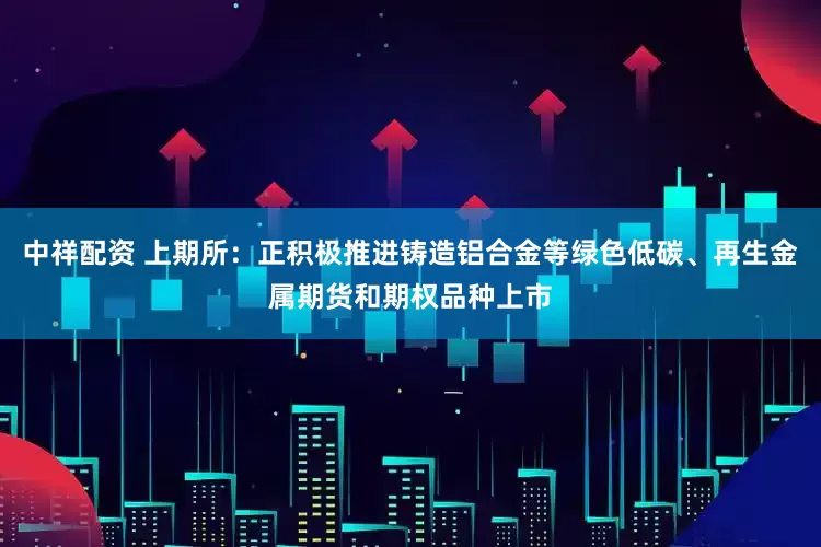 中祥配资 上期所：正积极推进铸造铝合金等绿色低碳、再生金属期货和期权品种上市