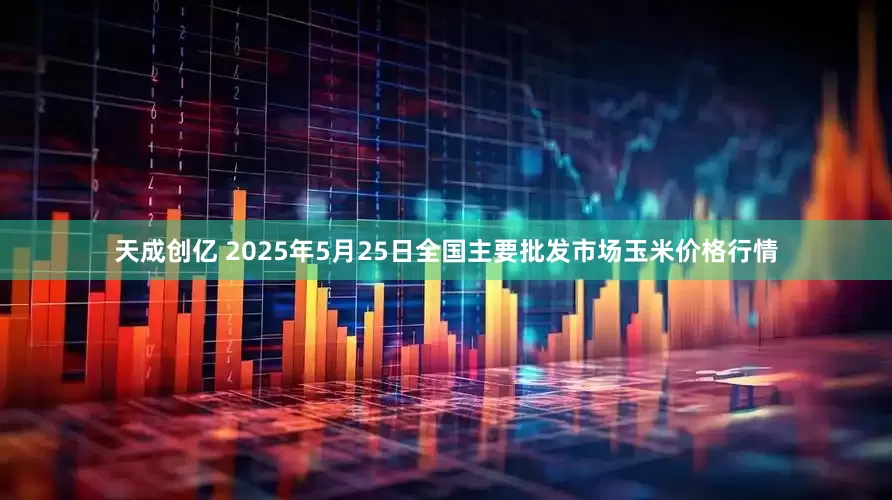 天成创亿 2025年5月25日全国主要批发市场玉米价格行情