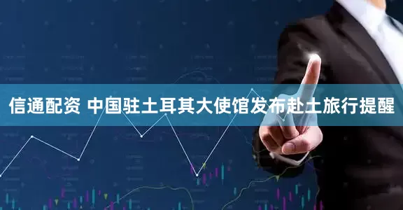 信通配资 中国驻土耳其大使馆发布赴土旅行提醒