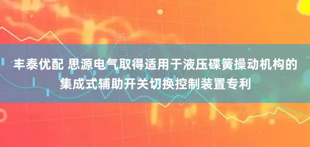 丰泰优配 思源电气取得适用于液压碟簧操动机构的集成式辅助开关切换控制装置专利