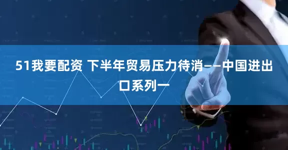 51我要配资 下半年贸易压力待消——中国进出口系列一