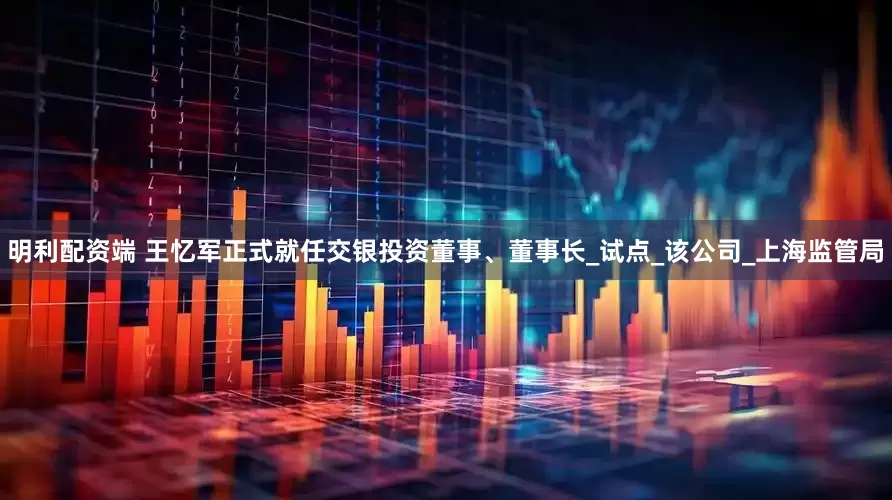 明利配资端 王忆军正式就任交银投资董事、董事长_试点_该公司_上海监管局
