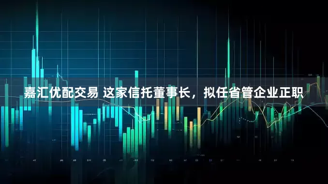 嘉汇优配交易 这家信托董事长，拟任省管企业正职