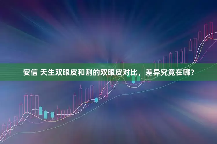安信 天生双眼皮和割的双眼皮对比，差异究竟在哪？