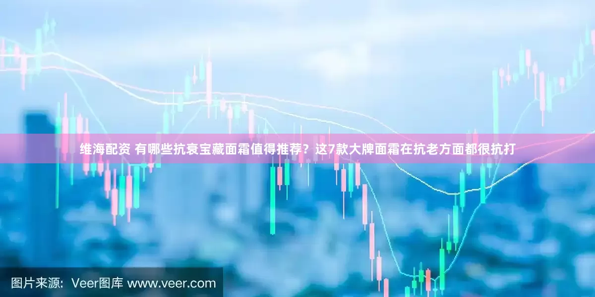 维海配资 有哪些抗衰宝藏面霜值得推荐？这7款大牌面霜在抗老方面都很抗打