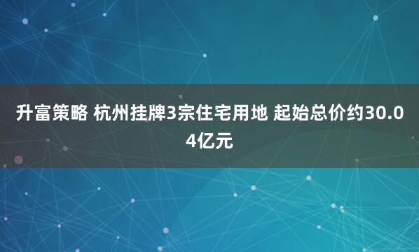 升富策略 杭州挂牌3宗住宅用地 起始总价约30.04亿元