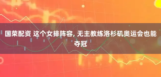 国荣配资 这个女排阵容, 无主教练洛杉矶奥运会也能夺冠