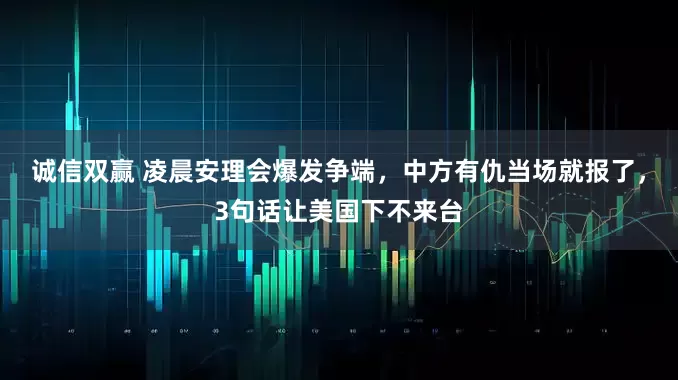 诚信双赢 凌晨安理会爆发争端，中方有仇当场就报了，3句话让美国下不来台