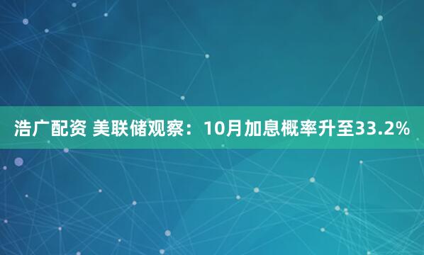 浩广配资 美联储观察：10月加息概率升至33.2%